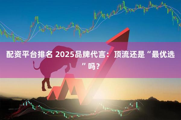 配资平台排名 2025品牌代言：顶流还是“最优选”吗？