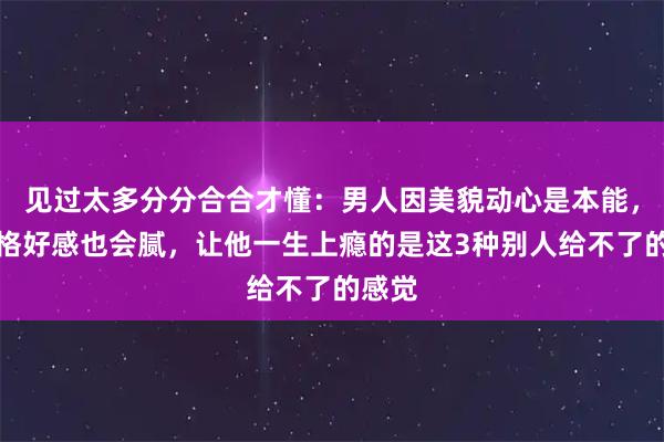 见过太多分分合合才懂：男人因美貌动心是本能，因性格好感也会腻，让他一生上瘾的是这3种别人给不了的感觉