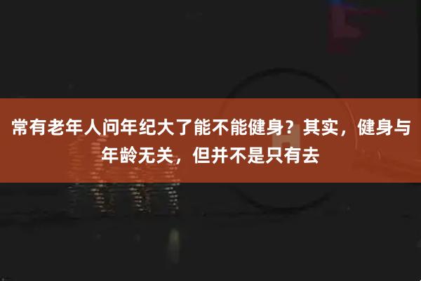 常有老年人问年纪大了能不能健身？其实，健身与年龄无关，但并不是只有去