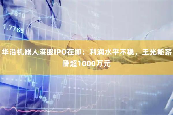 华沿机器人港股IPO在即：利润水平不稳，王光能薪酬超1000万元