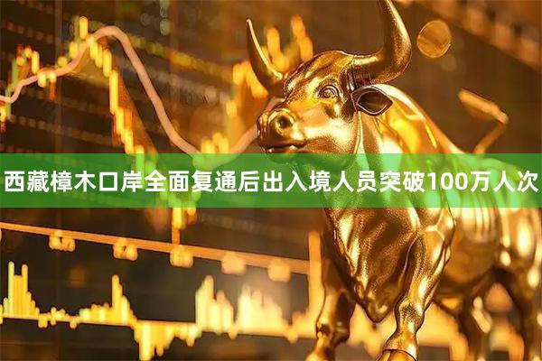 西藏樟木口岸全面复通后出入境人员突破100万人次