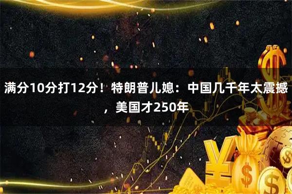 满分10分打12分！特朗普儿媳：中国几千年太震撼，美国才250年