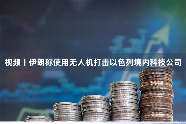 视频丨伊朗称使用无人机打击以色列境内科技公司